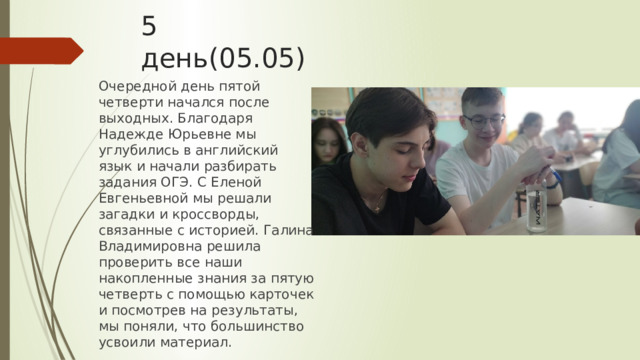 5 день(05.05) Очередной день пятой четверти начался после выходных. Благодаря Надежде Юрьевне мы углубились в английский язык и начали разбирать задания ОГЭ. С Еленой Евгеньевной мы решали загадки и кроссворды, связанные с историей. Галина Владимировна решила проверить все наши накопленные знания за пятую четверть с помощью карточек и посмотрев на результаты, мы поняли, что большинство усвоили материал. 