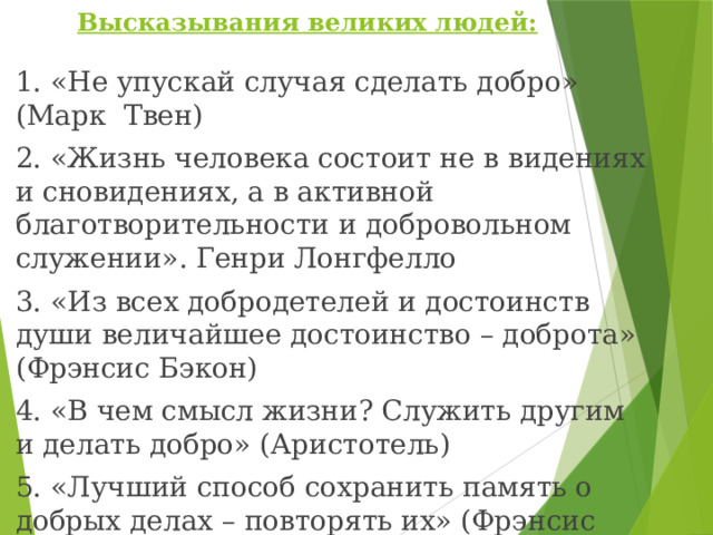  Высказывания великих людей:    1. «Не упускай случая сделать добро» (Марк Твен) 2. «Жизнь человека состоит не в видениях и сновидениях, а в активной благотворительности и добровольном служении». Генри Лонгфелло 3. «Из всех добродетелей и достоинств души величайшее достоинство – доброта» (Фрэнсис Бэкон) 4. «В чем смысл жизни? Служить другим и делать добро» (Аристотель) 5. «Лучший способ сохранить память о добрых делах – повторять их» (Фрэнсис Бэкон) 6. «Благотворительность начинается дома, но не должна на этом заканчиваться» (Томас Фуллер) 