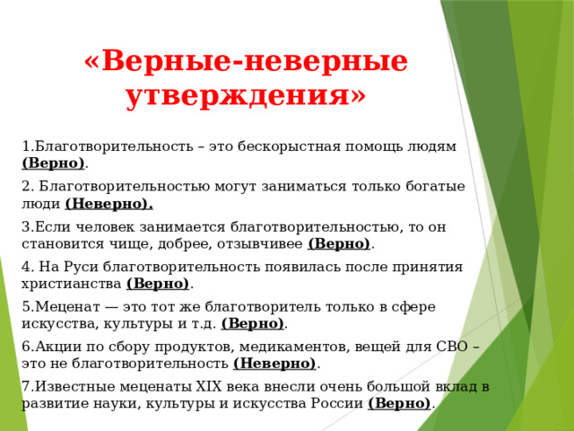 «Верные-неверные утверждения» 1.Благотворительность – это бескорыстная помощь людям (Верно) . 2. Благотворительностью могут заниматься только богатые люди (Неверно). 3.Если человек занимается благотворительностью, то он становится чище, добрее, отзывчивее (Верно) . 4. На Руси благотворительность появилась после принятия христианства (Верно) . 5.Меценат — это тот же благотворитель только в сфере искусства, культуры и т.д. (Верно) . 6.Акции по сбору продуктов, медикаментов, вещей для СВО – это не благотворительность (Неверно) . 7.Известные меценаты XIX века внесли очень большой вклад в развитие науки, культуры и искусства России (Верно) . 