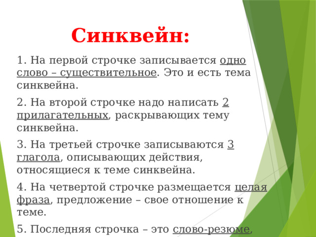 Синквейн: 1. На первой строчке записывается одно слово – существительное . Это и есть тема синквейна. 2. На второй строчке надо написать 2 прилагательных , раскрывающих тему синквейна. 3. На третьей строчке записываются 3 глагола , описывающих действия, относящиеся к теме синквейна. 4. На четвертой строчке размещается целая фраза , предложение – свое отношение к теме. 5. Последняя строчка – это слово-резюме , которое дает новую интерпретацию темы, позволяет выразить к ней личное отношение. 