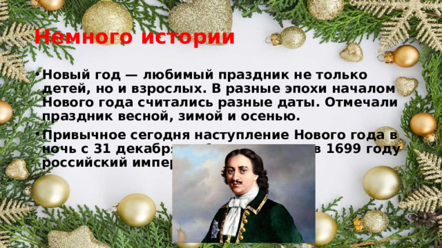 Немного истории Новый год — любимый праздник не только детей, но и взрослых. В разные эпохи началом Нового года считались разные даты. Отмечали праздник весной, зимой и осенью. Привычное сегодня наступление Нового года в ночь с 31 декабря на 1 января ввел в 1699 году российский император Петр I. 