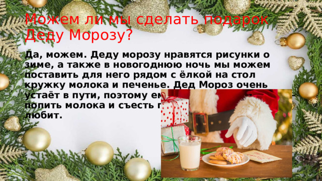 Можем ли мы сделать подарок Деду Морозу? Да, можем. Деду морозу нравятся рисунки о зиме, а также в новогоднюю ночь мы можем поставить для него рядом с ёлкой на стол кружку молока и печенье. Дед Мороз очень устаёт в пути, поэтому ему важно подкрепиться – попить молока и съесть печенье, которое он так любит. 