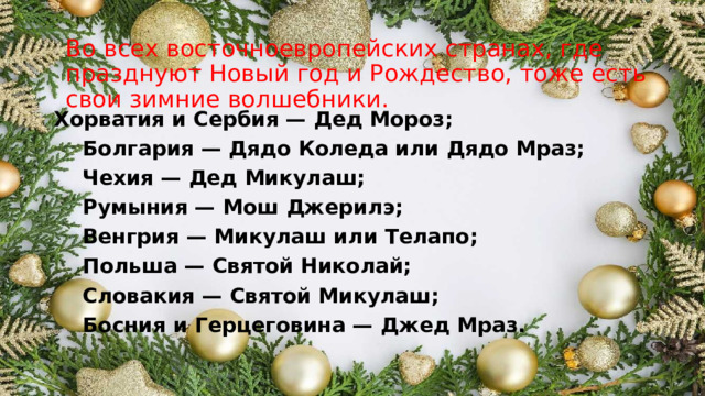 Во всех восточноевропейских странах, где празднуют Новый год и Рождество, тоже есть свои зимние волшебники.   Хорватия и Сербия — Дед Мороз;  Болгария — Дядо Коледа или Дядо Мраз;  Чехия — Дед Микулаш;  Румыния — Мош Джерилэ;  Венгрия — Микулаш или Телапо;  Польша — Святой Николай;  Словакия — Святой Микулаш;  Босния и Герцеговина — Джед Мраз.  