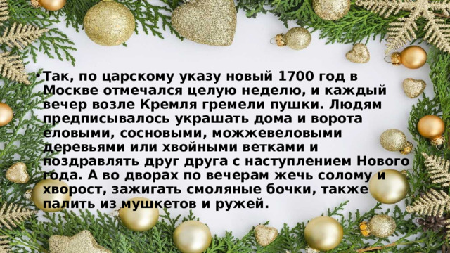 Так, по царскому указу новый 1700 год в Москве отмечался целую неделю, и каждый вечер возле Кремля гремели пушки. Людям предписывалось украшать дома и ворота еловыми, сосновыми, можжевеловыми деревьями или хвойными ветками и поздравлять друг друга с наступлением Нового года. А во дворах по вечерам жечь солому и хворост, зажигать смоляные бочки, также палить из мушкетов и ружей. 