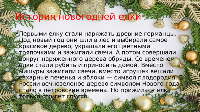 История новогодней елки Первыми елку стали наряжать древние германцы. Под новый год они шли в лес и выбирали самое красивое дерево, украшали его цветными тряпочками и зажигали свечи. А потом совершали вокруг наряженного дерева обряды. Со временем елки стали рубить и приносить домой. Вместо мишуры зажигали свечи, вместо игрушек вешали сахарные печенья и яблоки — символ плодородия. В России вечнозеленое дерево символом Нового года стало в петровские времена. Но прижилась елка только сто лет спустя. 