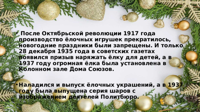  После Октябрьской революции 1917 года производство ёлочных игрушек прекратилось, новогодние праздники были запрещены. И только 28 декабря 1935 года в советских газетах появился призыв наряжать ёлку для детей, а в 1937 году огромная ёлка была установлена в Колонном зале Дома Союзов.  Наладился и выпуск ёлочных украшений, а в 1937 году была выпущена серия шаров с изображением деятелей Политбюро.  