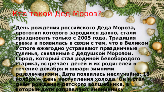 Кто такой Дед Мороз? День рождения российского Деда Мороза, прототип которого зародился давно, стали праздновать только с 2005 года. Традиция свежа и появилась в связи с тем, что в Великом Устюге ежегодно устраивают праздничные гулянья, связанные с Дедушкой Морозом. Город, который стал родиной белобородого старика, встречает детей и их родителей в течение декабря и января зимними развлечениями. Дата появилась неслучайно: 18 ноября — день наступления холода. Он и стал днём рождения детского волшебника, в который дети отправляют имениннику открытки и письма с поздравлениями. 