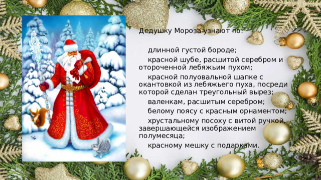 Дедушку Мороза узнают по:  длинной густой бороде;  красной шубе, расшитой серебром и отороченной лебяжьим пухом;  красной полуовальной шапке с окантовкой из лебяжьего пуха, посреди которой сделан треугольный вырез;  валенкам, расшитым серебром;  белому поясу с красным орнаментом;  хрустальному посоху с витой ручкой, завершающейся изображением полумесяца;  красному мешку с подарками. 