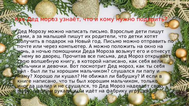 Как Дед мороз узнаёт, что и кому нужно подарить?    Дед Морозу можно написать письмо. Взрослые дети пишут сами, а за малышей пишут их родители, что детки хотят получить в подарок на Новый год. Письмо можно отправить по почте или через компьютер. А можно положить на окно на ночь, а ночью помощники Деда Мороза возьмут его и отнесут к нему во дворец. Прочитав все письма, дед Мороз открывает свою волшебную книгу, в которой написано, как себя вели мальчики и девочки. Вот посмотрит Дед мороз, как ты себя вёл - был ли ты хорошим мальчиком? слушался ли папу и маму? Хорошо ли кушал? Не обижал ли бабушку? И если в книге написано, что ты был хорошим мальчиком, только иногда шалил и не слушался, то Дед Мороз надевает свою шубу, шапку и рукавицы, и идёт на фабрику игрушек. 