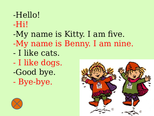 -Hello!  -Hi!  -My name is Kitty. I am five.  -My name is Benny. I am nine.  - I like cats.  - I like dogs.  -Good bye.  - Bye-bye.   