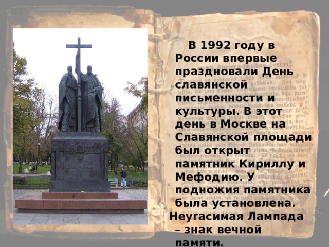  В 1992 году в России впервые праздновали День славянской письменности  и культуры. В этот день в Москве на Славянской площади был открыт памятник Кириллу и Мефодию. У подножия памятника была  установлена.  Неугасимая Лампада – знак вечной памяти. 