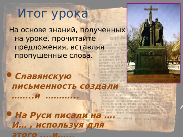 Итог урока На основе знаний, полученных на уроке, прочитайте предложения, вставляя пропущенные слова. Славянскую письменность создали ……..и ………...  На Руси писали на …. И… , используя для этого ....и…... 