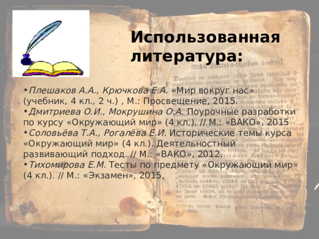 Плешаков А.А., Крючкова Е.А.  « Мир вокруг нас » (учебник, 4 кл., 2 ч.) , М.: Просвещение, 2015. Дмитриева О.И., Мокрушина О.А.   Поурочные разработки по курсу « Окружающий мир » (4 кл.). // М.: « ВАКО » , 2015 Соловьёва Т.А., Рогалёва Е.И . Исторические темы курса « Окружающий мир » (4 кл.). Деятельностный развивающий подход. // М.: « ВАКО » , 2012. Тихомирова Е.М.   Тесты по предмету « Окружающий мир » (4 кл.). // М.: « Экзамен » , 2015. Использованная литература: 