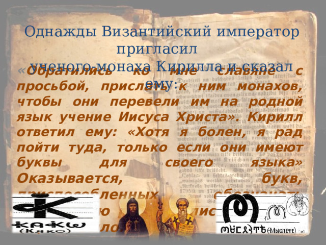  Однажды Византийский император пригласил  ученого-монаха Кирилла и сказал ему: « Обратились ко мне славяне с просьбой, прислать к ним монахов, чтобы они перевели им на родной язык учение Иисуса Христа». Кирилл ответил ему: «Хотя я болен, я рад пойти туда, только если они имеют буквы для своего языка»  Оказывается, букв, приспособленных обозначать славянскую речь на письме, тогда еще не было.  