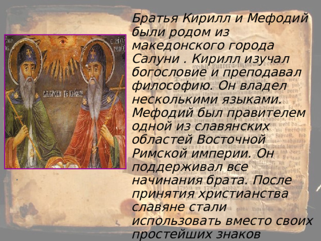 Братья Кирилл и Мефодий были родом из македонского города Салуни . Кирилл изучал богословие и преподавал философию. Он владел несколькими языками. Мефодий был правителем одной из славянских областей Восточной Римской империи. Он поддерживал все начинания брата. После принятия христианства славяне стали использовать вместо своих простейших знаков латинские и греческие буквы. . 