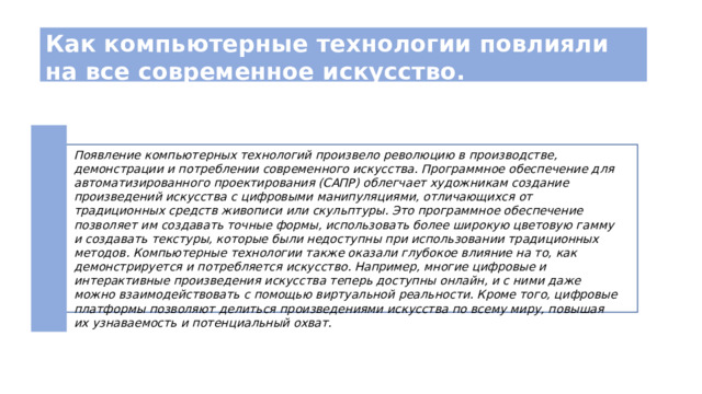 Как компьютерные технологии повлияли на все современное искусство. 2 Появление компьютерных технологий произвело революцию в производстве, демонстрации и потреблении современного искусства. Программное обеспечение для автоматизированного проектирования (САПР) облегчает художникам создание произведений искусства с цифровыми манипуляциями, отличающихся от традиционных средств живописи или скульптуры. Это программное обеспечение позволяет им создавать точные формы, использовать более широкую цветовую гамму и создавать текстуры, которые были недоступны при использовании традиционных методов. Компьютерные технологии также оказали глубокое влияние на то, как демонстрируется и потребляется искусство. Например, многие цифровые и интерактивные произведения искусства теперь доступны онлайн, и с ними даже можно взаимодействовать с помощью виртуальной реальности. Кроме того, цифровые платформы позволяют делиться произведениями искусства по всему миру, повышая их узнаваемость и потенциальный охват. 