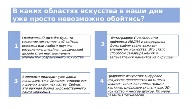 В каких областях искусства в наши дни уже просто невозможно обойтись?  Фотография: С появлением цифровых МЕДИА и смартфонов фотография стала важным элементом искусства. Это стало способом самовыражения и запечатления моментов на будущее. Графический дизайн: Будь то создание логотипов, веб-сайтов, рекламы или любого другого визуального дизайна, графический дизайн стал неотъемлемым элементом современного искусства. 2 1 Цифровое искусство: Цифровое искусство проявляется во многих формах, таких как иллюстрации, картины, цифровые скульптуры, 3D-искусство и многое другое. По мере развития технологий. Видеоарт: видеоарт уже давно используется в фильмах, видеоиграх и других видах искусства. Сейчас это важная форма художественного самовыражения. 3 4 