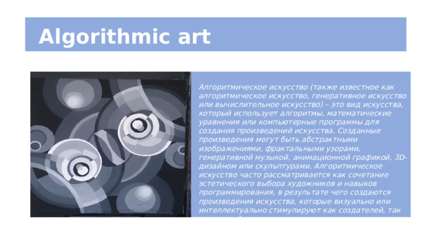  Algorithmic art Алгоритмическое искусство (также известное как алгоритмическое искусство, генеративное искусство или вычислительное искусство) – это вид искусства, который использует алгоритмы, математические уравнения или компьютерные программы для создания произведений искусства. Созданные произведения могут быть абстрактными изображениями, фрактальными узорами, генеративной музыкой, анимационной графикой, 3D-дизайном или скульптурами. Алгоритмическое искусство часто рассматривается как сочетание эстетического выбора художников и навыков программирования, в результате чего создаются произведения искусства, которые визуально или интеллектуально стимулируют как создателей, так и зрителей. 
