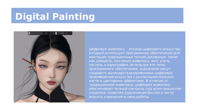 Digital Painting Цифровая живопись – это вид цифрового искусства, который использует программное обеспечение для имитации традиционных техник рисования, таких как акварель, масляная живопись, мел, уголь, пастель и аэрография. Используя эти типы программного обеспечения, художники могут создавать высокодетализированные цифровые произведения искусства с различными мазками кисти и цветовыми эффектами. В отличие от традиционной живописи, цифровая живопись обеспечивает полный контроль над всем процессом создания, позволяя художникам быстро и легко вносить изменения в свои работы. 
