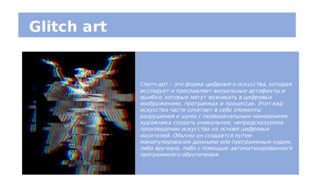  Glitch art Глитч-арт – это форма цифрового искусства, которая исследует и прославляет визуальные артефакты и ошибки, которые могут возникать в цифровых изображениях, программах и процессах. Этот вид искусства часто сочетает в себе элементы разрушения и шума с первоначальным намерением художника создать уникальное, непредсказуемое произведение искусства на основе цифровых носителей. Обычно он создается путем манипулирования данными или программным кодом, либо вручную, либо с помощью автоматизированного программного обеспечения. 