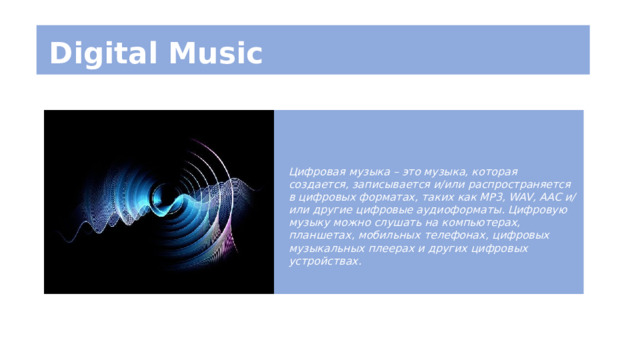 Digital Music Цифровая музыка – это музыка, которая создается, записывается и/или распространяется в цифровых форматах, таких как MP3, WAV, AAC и/или другие цифровые аудиоформаты. Цифровую музыку можно слушать на компьютерах, планшетах, мобильных телефонах, цифровых музыкальных плеерах и других цифровых устройствах. 