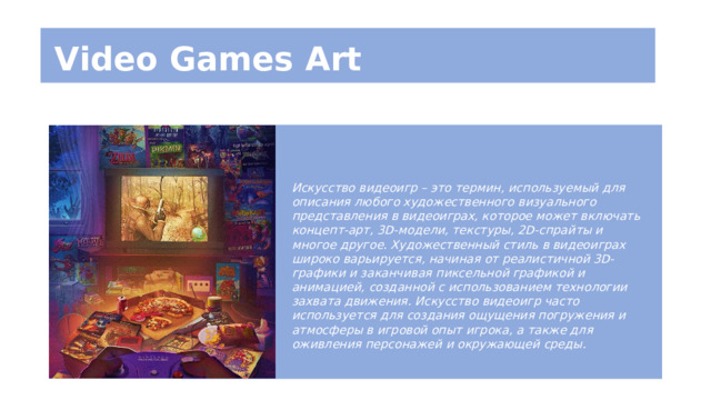 Video Games Art Искусство видеоигр – это термин, используемый для описания любого художественного визуального представления в видеоиграх, которое может включать концепт-арт, 3D-модели, текстуры, 2D-спрайты и многое другое. Художественный стиль в видеоиграх широко варьируется, начиная от реалистичной 3D-графики и заканчивая пиксельной графикой и анимацией, созданной с использованием технологии захвата движения. Искусство видеоигр часто используется для создания ощущения погружения и атмосферы в игровой опыт игрока, а также для оживления персонажей и окружающей среды. 