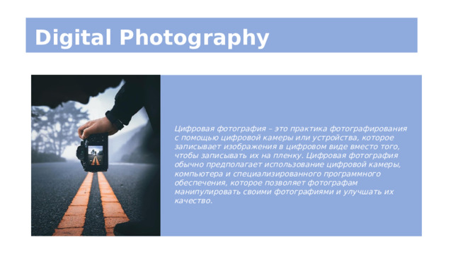 Digital Photography Цифровая фотография – это практика фотографирования с помощью цифровой камеры или устройства, которое записывает изображения в цифровом виде вместо того, чтобы записывать их на пленку. Цифровая фотография обычно предполагает использование цифровой камеры, компьютера и специализированного программного обеспечения, которое позволяет фотографам манипулировать своими фотографиями и улучшать их качество. 