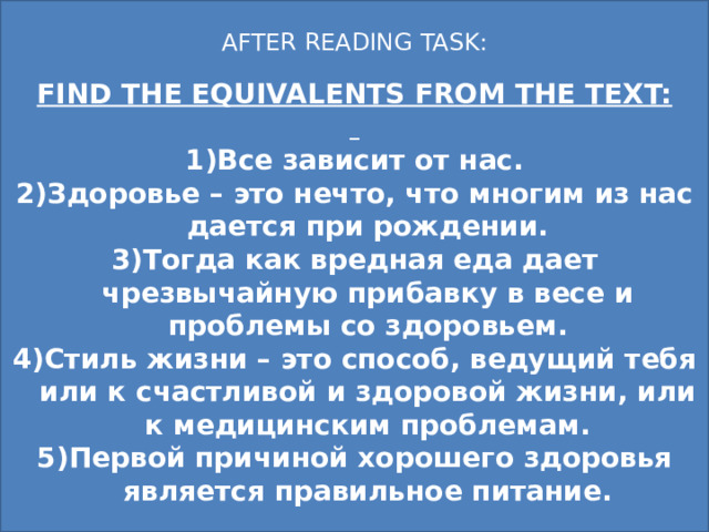 AFTER READING TASK: FIND THE EQUIVALENTS FROM THE TEXT:  Все зависит от нас. Здоровье – это нечто, что многим из нас дается при рождении. Тогда как вредная еда дает чрезвычайную прибавку в весе и проблемы со здоровьем. Стиль жизни – это способ, ведущий тебя или к счастливой и здоровой жизни, или к медицинским проблемам. Первой причиной хорошего здоровья является правильное питание. 