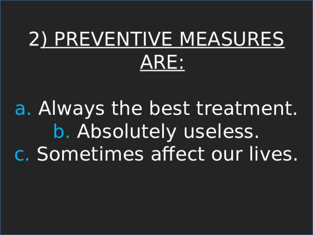 2 ) PREVENTIVE MEASURES ARE: a. Always the best treatment. b. Absolutely useless. c. Sometimes affect our lives. 