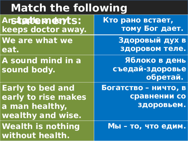 Match the following statements: An apple a day keeps doctor away.  Кто рано встает, тому Бог дает. We are what we eat. Здоровый дух в здоровом теле. A sound mind in a sound body. Яблоко в день съедай-здоровье обретай. Early to bed and early to rise makes a man healthy, wealthy and wise. Богатство – ничто, в сравнении со здоровьем. Wealth is nothing without health. Мы – то, что едим. 