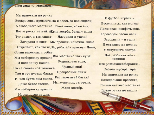 Прогулка. (С. Михалков)   Мы приехали на речку Воскресенье провести, А свободного местечка Возле речки не найти! Тут сидят, и там сидят: Загорают и едят, Отдыхают, как хотят, Сотни взрослых и ребят. Мы по бережку прошли И поляночку нашли. Но на солнечной полянке Там и тут пустые банки И, как будто нам назло, Даже битое стекло. Мы по бережку прошли, Место новое нашли. В футбол играли – Веселились, как могли: Пили квас, конфеты ели, Хороводом песни пели… Отдохнули – и ушли! И остались на поляне У потухшего костра: Две разбитых нами склянки – Две размокшие баранки – Словом мусора гора. Мы приехали на речку Понедельник провести, Только чистого местечка Возле речки не нашли!   Но и здесь до нас сидели; Тоже пили, тоже ели, Жгли костёр, бумагу жгли – Насорили и ушли! Мы прошли, конечно, мимо – Эй, ребята! – крикнул Дима, – Вот местечко хоть куда! Родниковая вода, Чудный вид! Прекрасный пляж! Распаковывай багаж! Мы купались, загорали, Жгли костёр. 