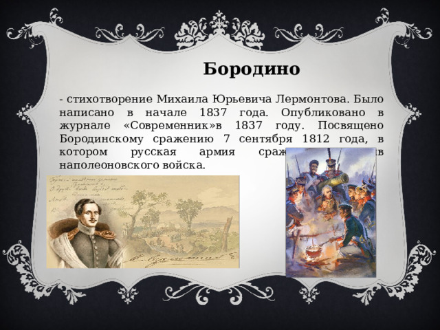  Бородино - стихотворение Михаила Юрьевича Лермонтова. Было написано в начале 1837 года. Опубликовано в журнале «Современник»в 1837 году. Посвящено Бородинскому сражению 7 сентября 1812 года, в котором русская армия сражалась против наполеоновского войска. 