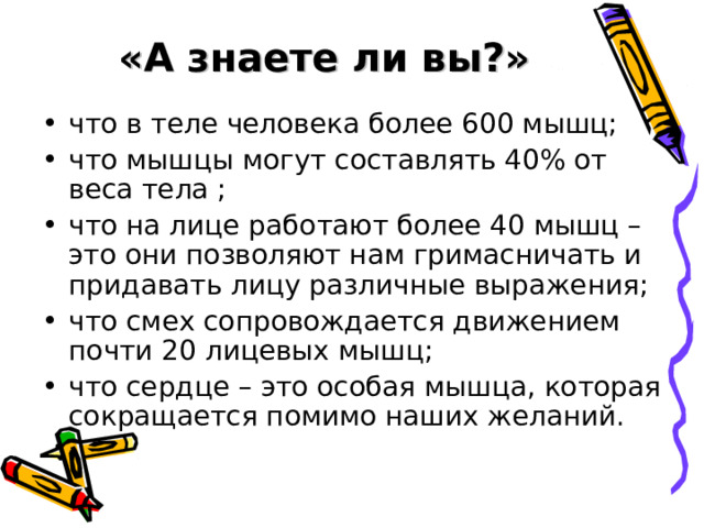  «А знаете ли вы?» что в теле человека более 600 мышц; что мышцы могут составлять 40% от веса тела ; что на лице работают более 40 мышц – это они позволяют нам гримасничать и придавать лицу различные выражения; что смех сопровождается движением почти 20 лицевых мышц; что сердце – это особая мышца, которая сокращается помимо наших желаний. 