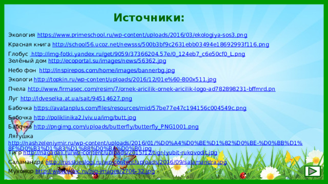Источники: Экология https://www.primeschool.ru/wp-content/uploads/2016/03/ekologiya-sos3.png  Красная книга http://school56.ucoz.net/newsss/500b3bf9c2631ebb03494e18692993f116.png  Глобус  http://img-fotki.yandex.ru/get/9059/37366204.57e/0_124eb7_c6e50cf0_L.png Зелёный дом http://ecoportal.su/images/news/56362.jpg  Небо фон http://inspirepos.com/home/images/bannerbg.jpg Экологи http://topkin.ru/wp-content/uploads/2016/12/01e%60-800x511.jpg  Пчела http://www.firmasec.com/resim/7/ornek-aricilik-ornek-aricilik-logo-ad782898231-bffmrd.pn Луг http://ldveselka.at.ua/sait/94514627.png  Бабочка https://avatanplus.com/files/resources/mid/57be77e47c194156c004549c.png  Бабочка http://poliklinika2.lviv.ua/img/butt.jpg  Бабочка http://pngimg.com/uploads/butterfly/butterfly_PNG1001.png  Лягушка http://nashzeleniymir.ru/wp-content/uploads/2016/01/%D0%A4%D0%BE%D1%82%D0%BE-%D0%BB%D1%8F%D0%B3%D1%83%D1%88%D0%BA%D0%B0.jpg  Тигр http://nagadali.ru/wp-content/uploads/2015/12/tigr-lyubit-rukovodit.jpg  Саламандра http://russkieslogi.ru/wp-content/uploads/2016/09/salamandra.jpg  Мухомор http://www.udec.ru/big-images/2706-32.jpg  