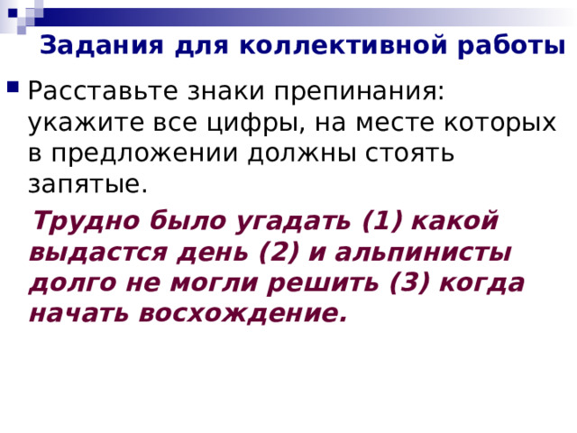 Задания для коллективной работы Расставьте знаки препинания: укажите все цифры, на месте которых в предложении должны стоять запятые.  Трудно было угадать (1) какой выдастся день (2) и альпинисты долго не могли решить (3) когда начать восхождение.  