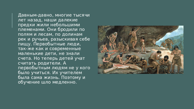 Давным-давно, многие тысячи лет назад, наши далекие предки жили небольшими племенами. Они бродили по полям и лесам, по долинам рек и ручьев, разыскивая себе пищу. Первобытные люди, так-же как и современные маленькие дети, не знали счета. Но теперь детей учат считать родители. А первобытным людям не у кого было учиться. Их учителем была сама жизнь. Поэтому и обучение шло медленно. 