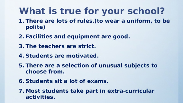 What is true for your school? There are lots of rules.(to wear a uniform, to be polite) Facilities and equipment are good. The teachers are strict. Students are motivated. There are a selection of unusual subjects to choose from. Students sit a lot of exams. Most students take part in extra-curricular activities. Students get a lot of homework. Most students live nearby. 