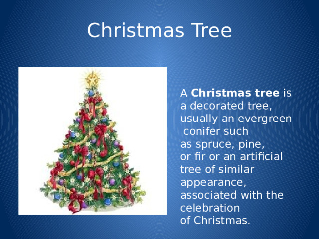 Christmas Tree A  Christmas tree  is a decorated tree, usually an evergreen  conifer such as spruce, pine, or fir or an artificial tree of similar appearance, associated with the celebration of Christmas. 