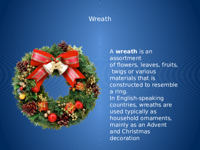  Wreath   A  wreath  is an assortment of flowers, leaves, fruits, twigs or various materials that is constructed to resemble a ring. In English-speaking countries, wreaths are used typically as household ornaments, mainly as an Advent and Christmas decoration 