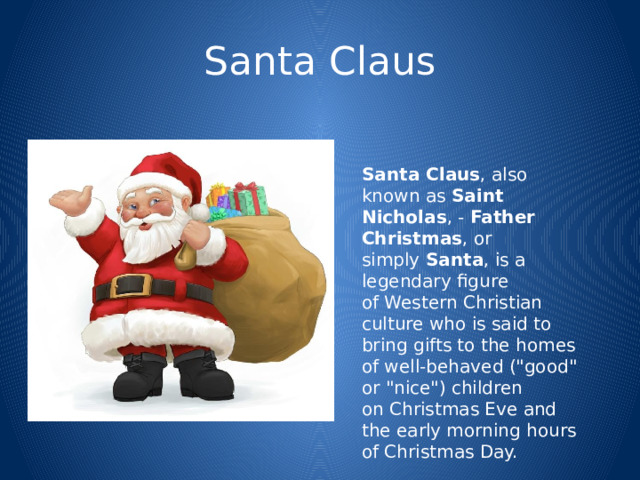 Santa Claus Santa Claus , also known as  Saint Nicholas , -  Father Christmas , or simply  Santa , is a legendary figure of Western Christian culture who is said to bring gifts to the homes of well-behaved (