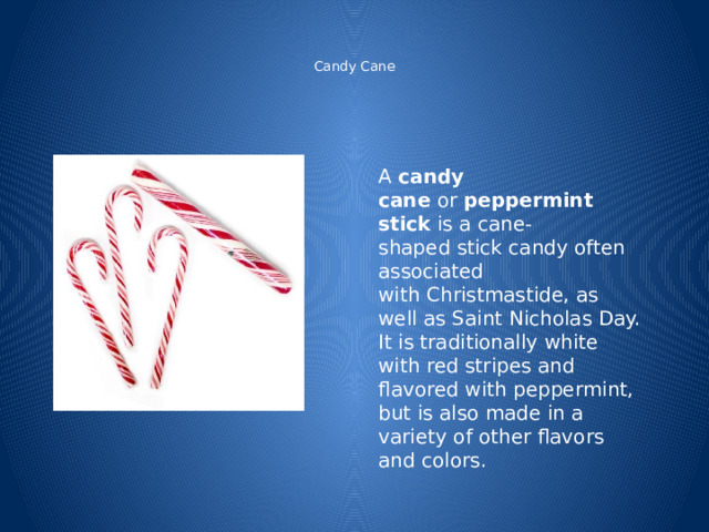   Candy Cane    A  candy cane  or  peppermint stick  is a cane-shaped stick candy often associated with Christmastide, as well as Saint Nicholas Day. It is traditionally white with red stripes and flavored with peppermint, but is also made in a variety of other flavors and colors. 