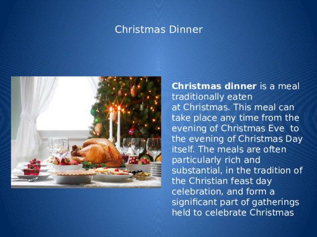  Christmas Dinner   Christmas dinner  is a meal traditionally eaten at Christmas. This meal can take place any time from the evening of Christmas Eve  to the evening of Christmas Day itself. The meals are often particularly rich and substantial, in the tradition of the Christian feast day celebration, and form a significant part of gatherings held to celebrate Christmas 