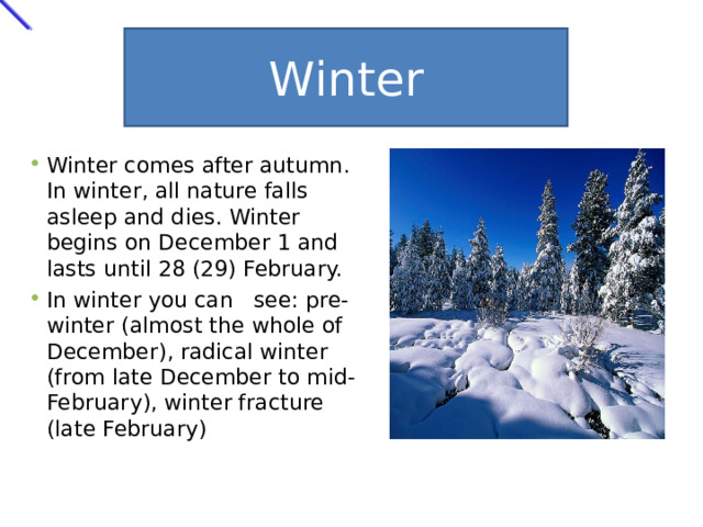 Winter Winter comes after autumn. In winter, all nature falls asleep and dies. Winter begins on December 1 and lasts until 28 (29) February. In winter you can  see: pre-winter (almost the whole of December), radical winter (from late December to mid-February), winter fracture (late February) 