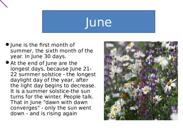 June June is the first month of summer, the sixth month of the year. In June 30 days. At the end of June are the longest days, because June 21-22 summer solstice - the longest daylight day of the year, after the light day begins to decrease. It is a summer solstice-the sun turns for the winter. People talk. That in June 