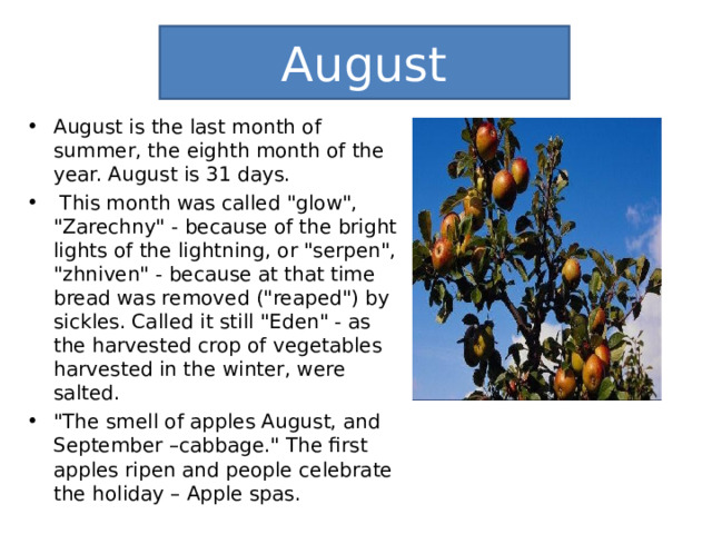 August August is the last month of summer, the eighth month of the year. August is 31 days.  This month was called 