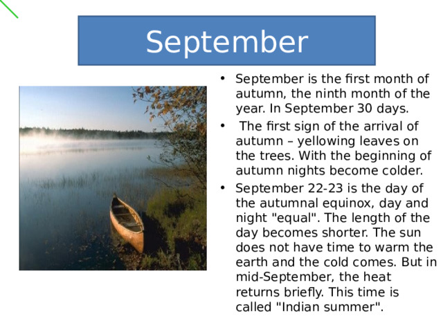 September September is the first month of autumn, the ninth month of the year. In September 30 days.  The first sign of the arrival of autumn – yellowing leaves on the trees. With the beginning of autumn nights become colder. September 22-23 is the day of the autumnal equinox, day and night 