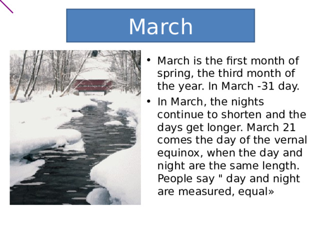 March March is the first month of spring, the third month of the year. In March -31 day. In March, the nights continue to shorten and the days get longer. March 21 comes the day of the vernal equinox, when the day and night are the same length. People say 