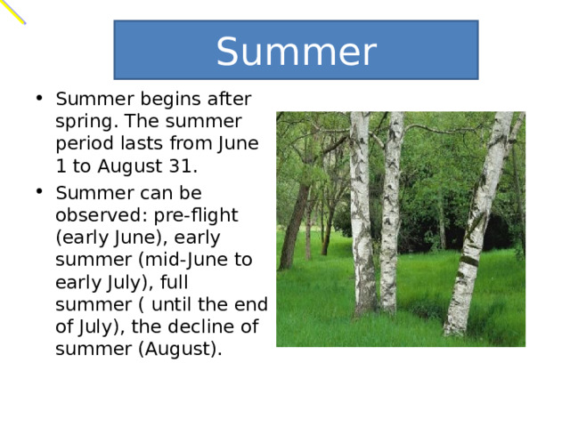 Summer Summer begins after spring. The summer period lasts from June 1 to August 31. Summer can be observed: pre-flight (early June), early summer (mid-June to early July), full summer ( until the end of July), the decline of summer (August). 