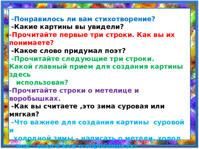  -Понравилось ли вам стихотворение?  -Какие картины вы увидели? -Прочитайте первые три строки. Как вы их понимаете?  -Какое слово придумал поэт?  -Прочитайте следующие три строки. Какой главный прием для создания картины здесь  использован? -Прочитайте строки о метелице и воробышках.  -Как вы считаете ,это зима суровая или мягкая?  -Что важнее для создания картины суровой и  холодной зимы – написать о метели, холод  ной вьюге или о воробышках? -Прочитайте стихотворение выразительно. 