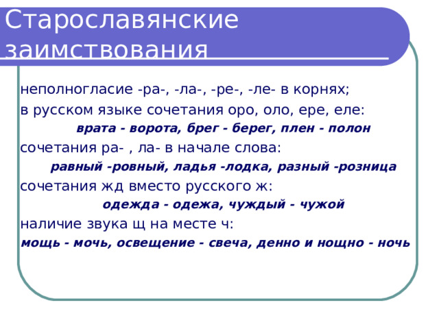 Старославянские заимствования неполногласие -ра-, -ла-, -ре-, -ле- в корнях; в русском языке сочетания оро, оло, ере, еле: врата - ворота, брег - берег, плен - полон сочетания ра- , ла- в начале слова: равный -ровный, ладья -лодка, разный -розница сочетания жд вместо русского ж: одежда - одежа, чуждый - чужой наличие звука щ на месте ч: мощь - мочь, освещение - свеча, денно и нощно - ночь 